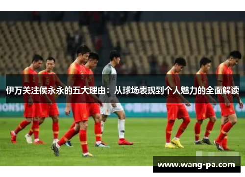 伊万关注侯永永的五大理由：从球场表现到个人魅力的全面解读