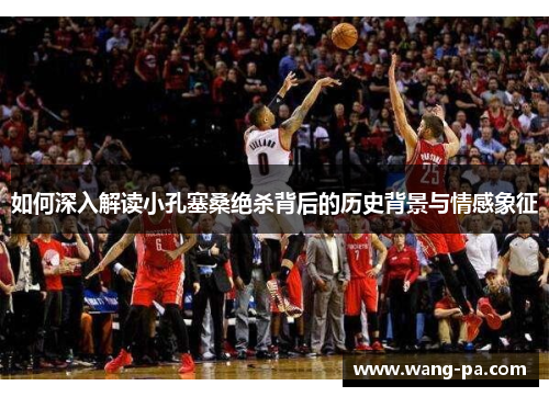 如何深入解读小孔塞桑绝杀背后的历史背景与情感象征