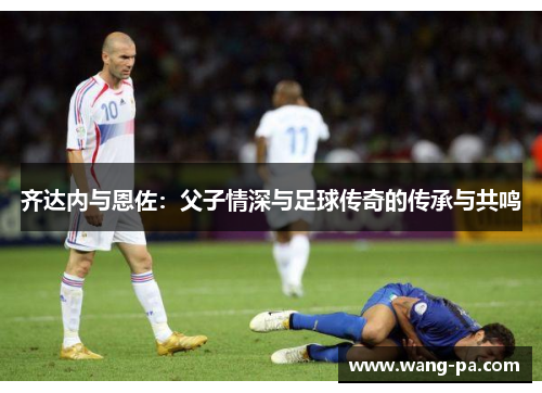 齐达内与恩佐：父子情深与足球传奇的传承与共鸣