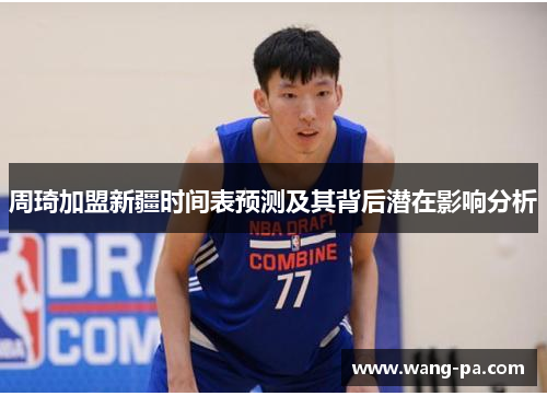 周琦加盟新疆时间表预测及其背后潜在影响分析 周琦加盟新疆时间表预测及其背后潜在影响分析