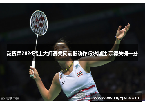 戴资颖2024瑞士大师赛凭网前假动作巧妙制胜 赢得关键一分