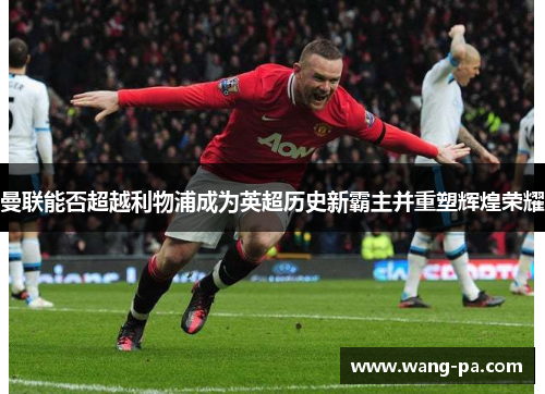 曼联能否超越利物浦成为英超历史新霸主并重塑辉煌荣耀