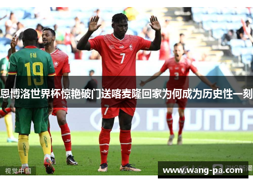 恩博洛世界杯惊艳破门送喀麦隆回家为何成为历史性一刻