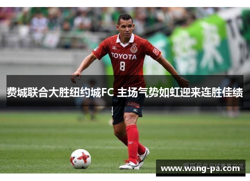 费城联合大胜纽约城FC 主场气势如虹迎来连胜佳绩 费城联合大胜纽约城FC 主场气势如虹迎来连胜佳绩