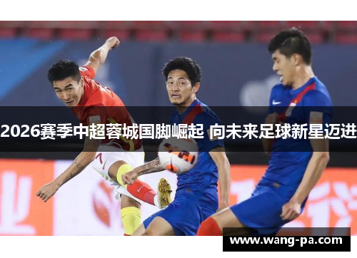 2026赛季中超蓉城国脚崛起 向未来足球新星迈进