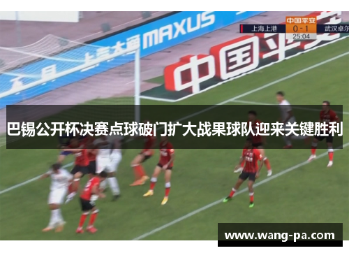 巴锡公开杯决赛点球破门扩大战果球队迎来关键胜利 巴锡公开杯决赛点球破门扩大战果球队迎来关键胜利